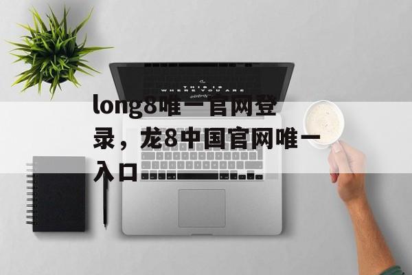 long8唯一官网登录，龙8中国官网唯一入口